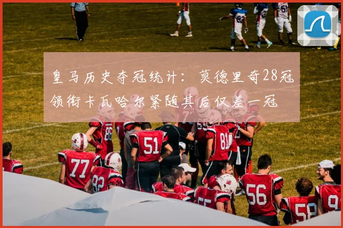皇马历史夺冠统计：莫德里奇28冠领衔卡瓦哈尔紧随其后仅差一冠