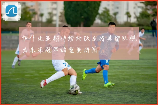 伊什比亚期待续约狄龙将其留队视为未来冠军的重要拼图