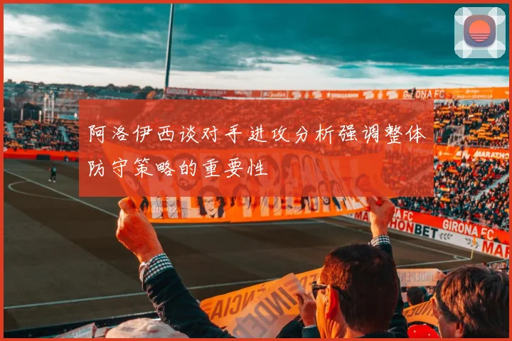 阿洛伊西谈对手进攻分析强调整体防守策略的重要性