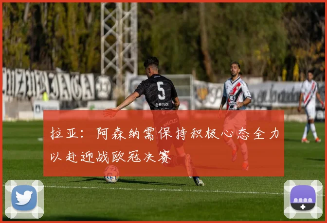 拉亚：阿森纳需保持积极心态全力以赴迎战欧冠决赛