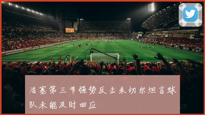 活塞第三节强势反击米切尔坦言球队未能及时回应