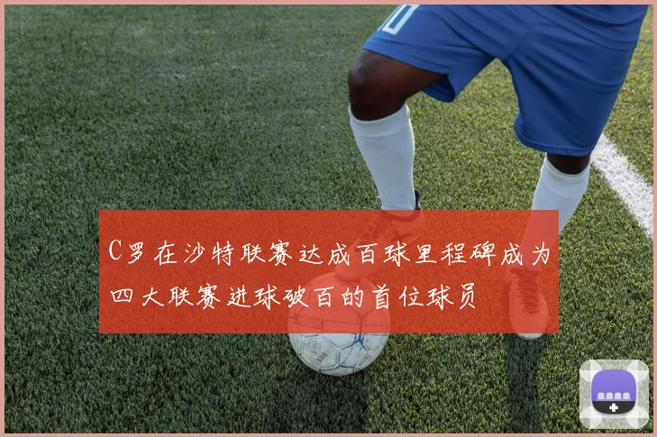 C罗在沙特联赛达成百球里程碑成为四大联赛进球破百的首位球员