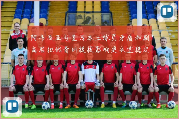 阿韦洛亚与皇马本土球员矛盾加剧高层担忧青训提拔影响更衣室稳定