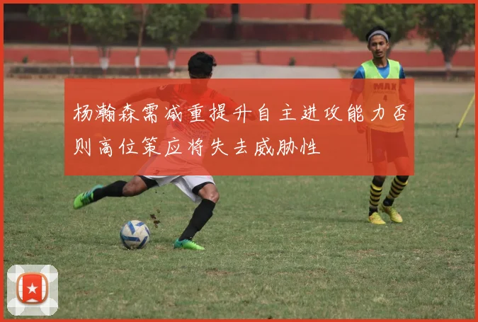 杨瀚森需减重提升自主进攻能力否则高位策应将失去威胁性