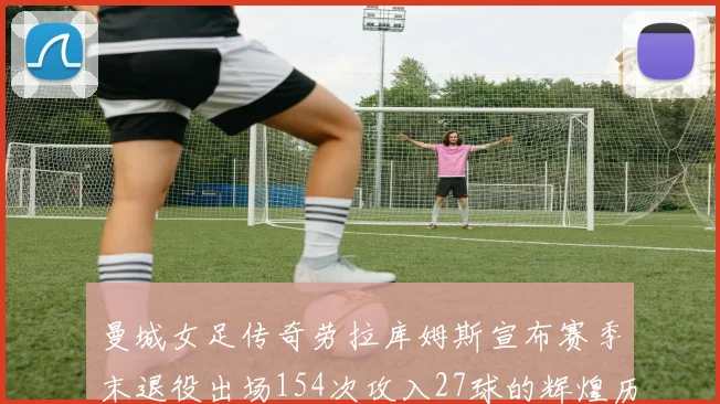 曼城女足传奇劳拉库姆斯宣布赛季末退役出场154次攻入27球的辉煌历程