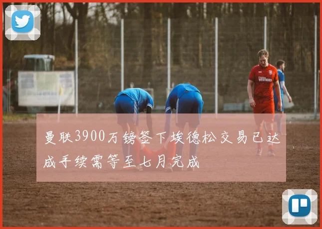 曼联3900万镑签下埃德松交易已达成手续需等至七月完成