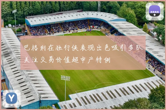 巴格利在独行侠表现出色吸引多队关注交易价值超中产特例