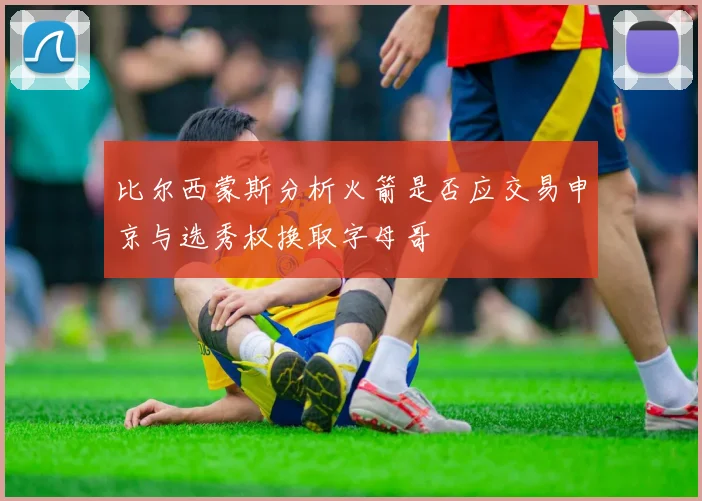比尔西蒙斯分析火箭是否应交易申京与选秀权换取字母哥
