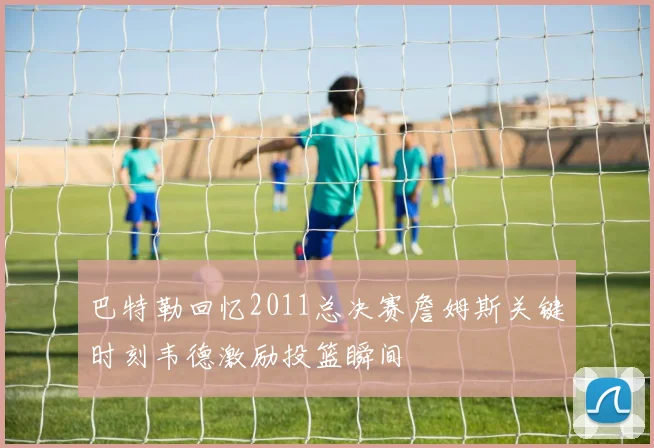 巴特勒回忆2011总决赛詹姆斯关键时刻韦德激励投篮瞬间