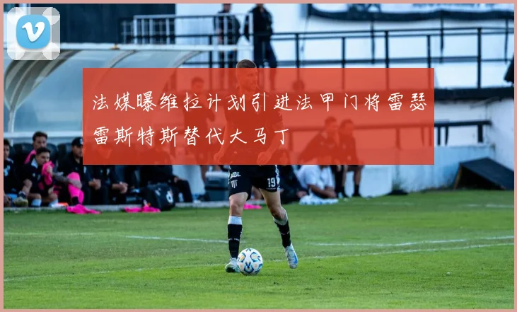 法媒曝维拉计划引进法甲门将雷瑟雷斯特斯替代大马丁