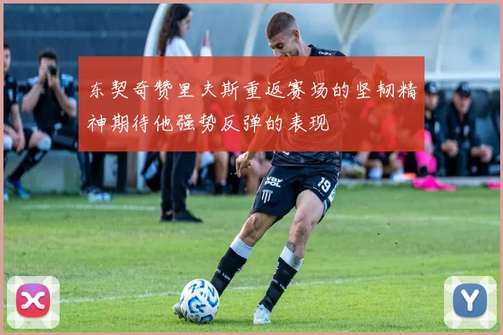 东契奇赞里夫斯重返赛场的坚韧精神期待他强势反弹的表现