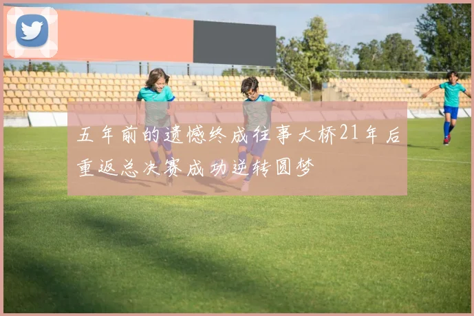 五年前的遗憾终成往事大桥21年后重返总决赛成功逆转圆梦