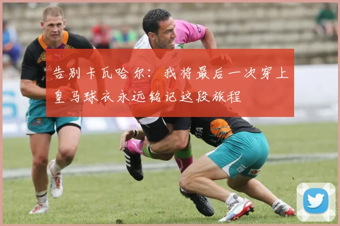 告别卡瓦哈尔：我将最后一次穿上皇马球衣永远铭记这段旅程