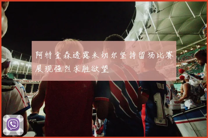 阿特金森透露米切尔坚持留场比赛展现强烈求胜欲望