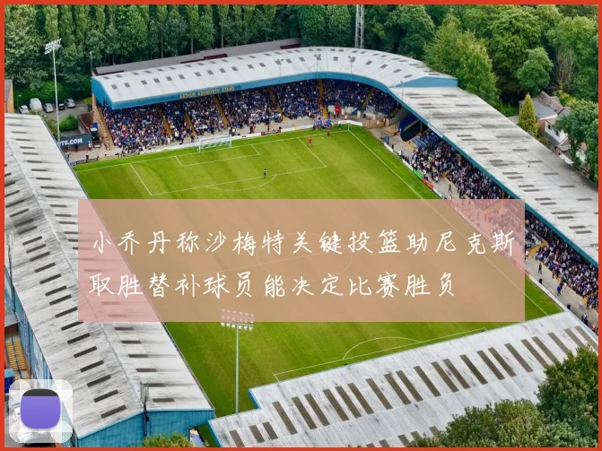 小乔丹称沙梅特关键投篮助尼克斯取胜替补球员能决定比赛胜负